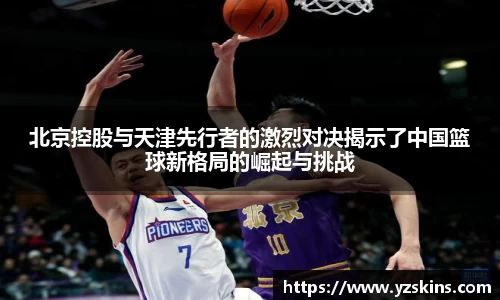 北京控股与天津先行者的激烈对决揭示了中国篮球新格局的崛起与挑战
